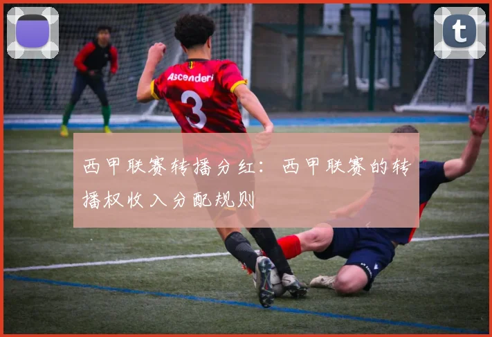 西甲联赛转播分红：西甲联赛的转播权收入分配规则