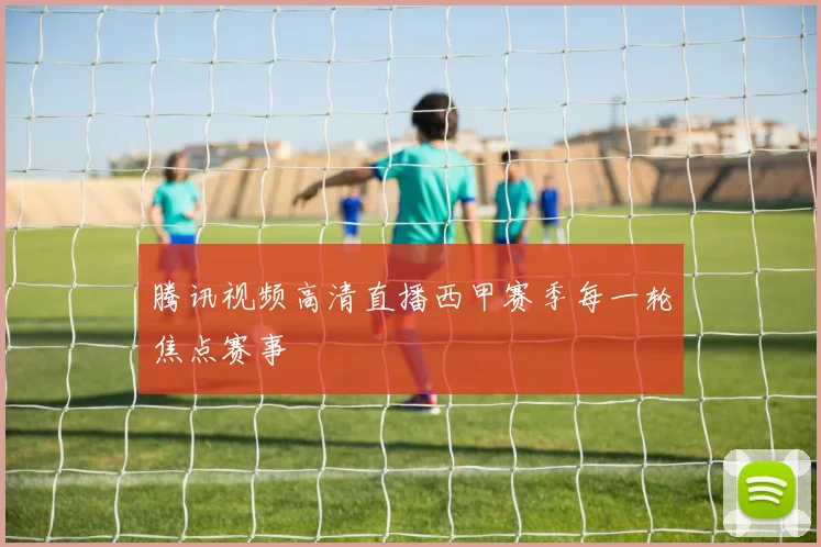 腾讯视频高清直播西甲赛季每一轮焦点赛事