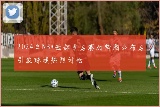 2024年NBA西部季后赛对阵图公布后引发球迷热烈讨论