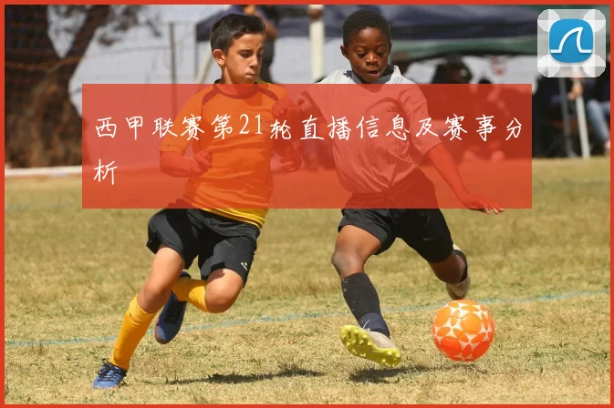 西甲联赛第21轮直播信息及赛事分析