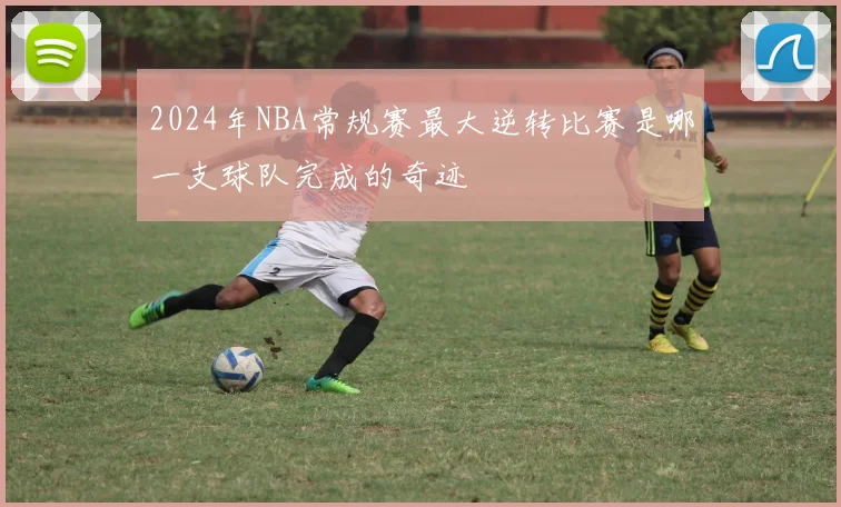 2024年NBA常规赛最大逆转比赛是哪一支球队完成的奇迹