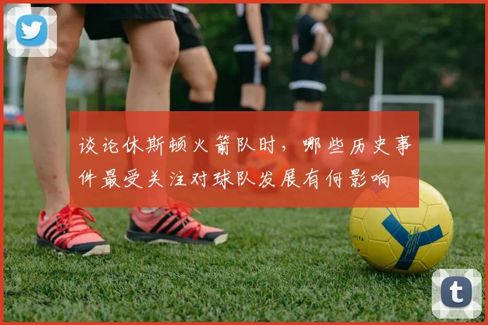 谈论休斯顿火箭队时，哪些历史事件最受关注对球队发展有何影响