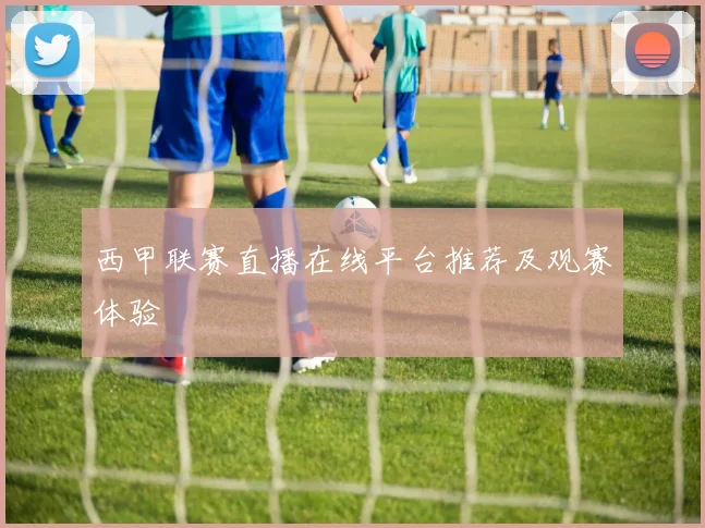 西甲联赛直播在线平台推荐及观赛体验