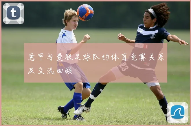 意甲与曼联足球队的体育竞赛关系及交流回顾