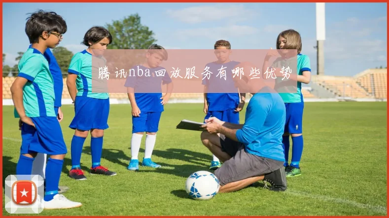 腾讯nba回放服务有哪些优势